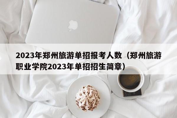 2023年郑州旅游单招报考人数（郑州旅游职业学院2023年单招招生简章）