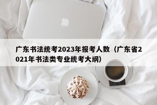 广东书法统考2023年报考人数（广东省2021年书法类专业统考大纲）