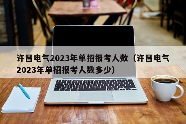 许昌电气2023年单招报考人数（许昌电气2023年单招报考人数多少）