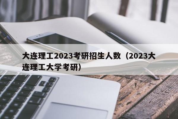 大连理工2023考研招生人数（2023大连理工大学考研）