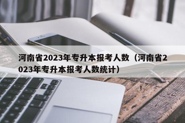 河南省2023年专升本报考人数（河南省2023年专升本报考人数统计）