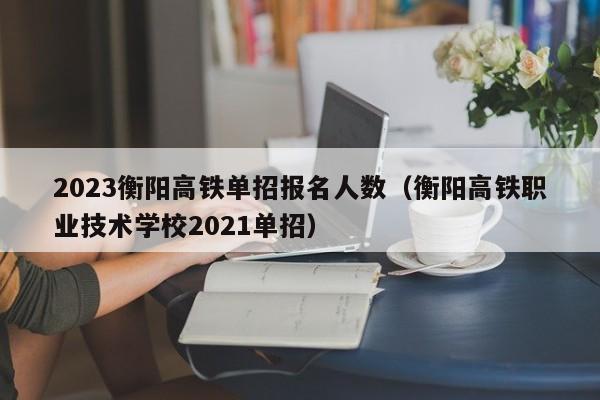 2023衡阳高铁单招报名人数（衡阳高铁职业技术学校2021单招）