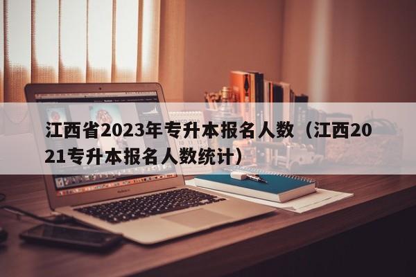 江西省2023年专升本报名人数（江西2021专升本报名人数统计）