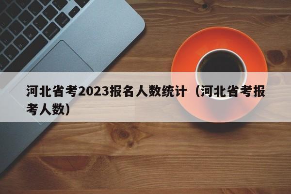 河北省考2023报名人数统计（河北省考报考人数）