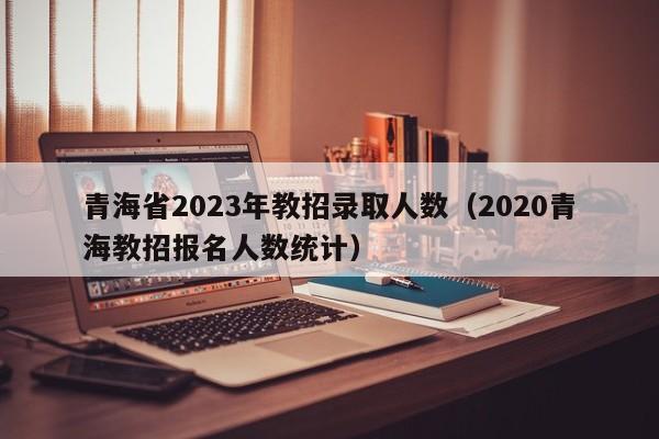 青海省2023年教招录取人数（2020青海教招报名人数统计）