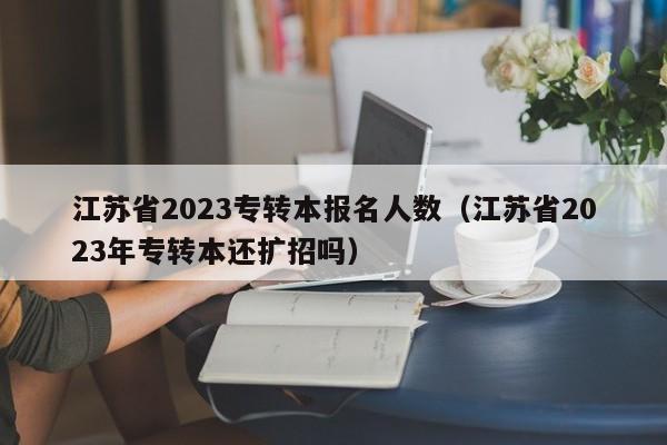 江苏省2023专转本报名人数（江苏省2023年专转本还扩招吗）