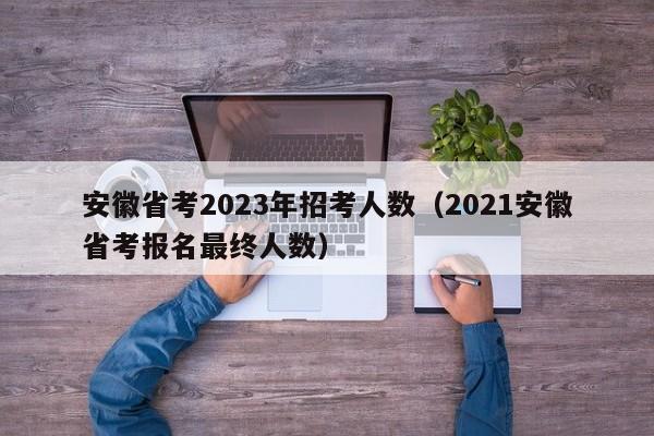 安徽省考2023年招考人数（2021安徽省考报名最终人数）