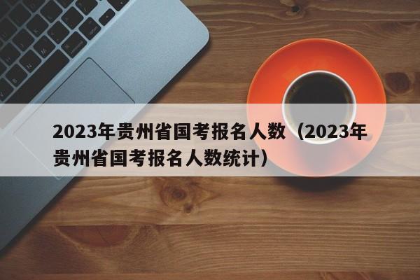 2023年贵州省国考报名人数（2023年贵州省国考报名人数统计）