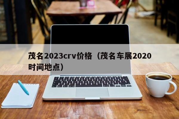 茂名2023crv价格（茂名车展2020时间地点）