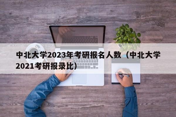 中北大学2023年考研报名人数（中北大学2021考研报录比）